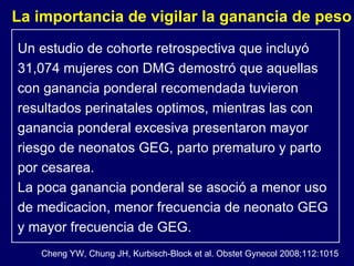 Un estudio de cohorte retrospectiva que incluyó 31,074 mujeres con DMG demostró que aquellas con ganancia ponderal recomendada tuvieron resultados perinatales optimos, mientras las con ganancia ponderal excesiva presentaron mayor riesgo de neonatos GEG, parto prematuro y parto por cesarea.  La poca ganancia ponderal se asoció a menor uso de medicacion, menor frecuencia de neonato GEG  y mayor frecuencia de GEG. La importancia de vigilar la ganancia de peso Cheng YW, Chung JH, Kurbisch-Block et al. Obstet Gynecol 2008;112:1015 