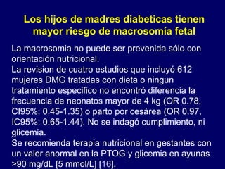 La macrosomia no puede ser prevenida sólo con orientación nutricional. La revision de cuatro estudios que incluyó 612 mujeres DMG tratadas con dieta o ningun tratamiento especifico no encontró diferencia la frecuencia de neonatos mayor de 4 kg (OR 0.78, CI95%: 0.45-1.35) o parto por cesárea (OR 0.97, IC95%: 0.65-1.44). No se indagó cumplimiento, ni glicemia. Se recomienda terapia nutricional en gestantes con un valor anormal en la PTOG y glicemia en ayunas  >90 mg/dL [5 mmol/L] [ 16 ]. Los hijos de madres diabeticas tienen mayor riesgo de macrosomía fetal 