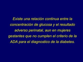 Existe una relación continua entre la concentración de glucosa y el resultado adverso perinatal, aun en mujeres gestantes que no cumplen el criterio de la ADA para el diagnostico de la diabetes. 