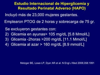 Estudio Internacional de Hiperglicemia y Resultado Perinatal Adverso (HAPO) Incluyó más de 23,000 mujeres gestantes. Emplearon PTOG de 2 horas y sobrecarga de 75 gr. Se excluyeron gestantes con: Glicemia en ayunas> 105 mg/dL [5.8 Mmol/L] Glicemia -2horas >200 mg/dL [11.1 Mmol/L]  Glicemia al azar > 160 mg/dL [8.9 mmol/L] Metzger BE, Lowe LP, Dyer AR et al. N Engl J Med 2008;358:1991 