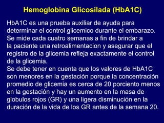 HbA1C es una prueba auxiliar de ayuda para determinar el control glicemico durante el embarazo. Se mide cada cuatro semanas a fin de brindar a la paciente una retroalimentacion y asegurar que el registro de la glicemia refleja exactamente el control de la glicemia. Se debe tener en cuenta que los valores de HbA1C son menores en la gestación porque la concentración promedio de glicemia es cerca de 20 porciento menos en la gestación y hay un aumento en la masa de globulos rojos (GR) y una ligera disminución en la duración de la vida de los GR antes de la semana 20. Hemoglobina Glicosilada (HbA1C) 