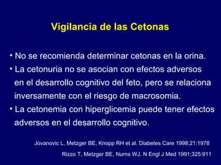 No se recomienda determinar cetonas en la orina. La cetonuria no se asocian con efectos adversos  en el desarrollo cognitivo del feto, pero se relaciona inversamente con el riesgo de macrosomia. La cetonemia con hiperglicemia puede tener efectos adversos en el desarrollo cognitivo. Vigilancia de las Cetonas Jovanovic L, Metzger BE, Knopp RH et al. Diabetes Care 1998;21:1978 Rizzo T, Metzger BE, Nurns WJ. N Engl J Med 1991;325:911 