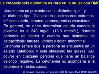 Usualmente se presenta con la diabetes tipo 1 y la diabetes tipo  2 asociado a estresores extremos: infeccion seria,  trauma, o emergencias vasculares.  En general, se debe determinar ceturia cuando la glicemia es > 240 mg/dL (13.3 mmol/L), durante periodos de estres o cuando hay sintomas de cetoacidosis: nausea, vómito y dolor  abdominal. Cetonuria señala que la persona se encuentra en un estado catabólico y esta utilizando las grasas. Asi, ocurre en cualquier persona que tiene un balance calorico negativo. La cetonemia no acompaña a la cetonuria en estos casos. La cetoacidosis diabetica es raro en la mujer con DMG Jovanovic-Peterson, L, Peterson, CM. N Engl J Med 1991; 325:959. 
