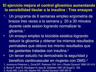Un programa de 6 semanas empleo ergometria de brazos tres veces a la semana y  20 a 30 minutos durante cada sesion logrando normalizar la glicemia. 1 Un ensayo empleo la bicicleta estatica logrando reducir la glicemia y obtener los mismos resultados perinatales que obtuvo los mismo resultados que las gestantes tratadas con insulina. 2 Un tercer estudio ha demostrado la seguridad y beneficio cardiovascular en mujeres con DMG. 3   El ejercicio mejora el control glicemico aumentando la sensibilidad tisular a la insulina : Tres ensayos 1. Jovanovic-Peterson L, Dural EP, Peterson CM. Am J Obstet Gynecol 1989;161:415 2. Bung P, Artal R, Khodigian N, kjos Sl. Diabetes 1991;40 Suppl 2: 182 . 3. Avery MD, Leon AS, Kopher RA, Obstet Gynecol 1997;89:10 