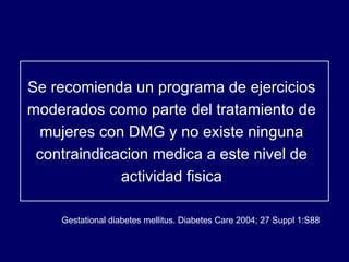 Se recomienda un programa de ejercicios moderados como parte del tratamiento de mujeres con DMG y no existe ninguna contraindicacion medica a este nivel de actividad fisica Gestational diabetes mellitus. Diabetes Care 2004; 27 Suppl 1:S88  