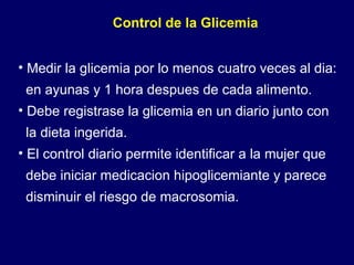 Control de la Glicemia Medir la glicemia por lo menos cuatro veces al dia: en ayunas y 1 hora despues de cada alimento. Debe registrase la glicemia en un diario junto con la dieta ingerida. El control diario permite identificar a la mujer que  debe iniciar medicacion hipoglicemiante y parece  disminuir el riesgo de macrosomia.  