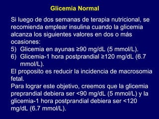 Si luego de dos semanas de terapia nutricional, se recomienda emplear insulina cuando la glicemia alcanza los siguientes valores en dos o más ocasiones: Glicemia en ayunas ≥90 mg/dL (5 mmol/L). Glicemia-1 hora postprandial ≥120 mg/dL (6.7 mmol/L). El proposito es reducir la incidencia de macrosomia fetal. Para lograr este objetivo, creemos que la glicemia preprandial debiera ser <90 mg/dL (5 mmol/L) y la glicemia-1 hora postprandial debiera ser <120 mg/dL (6.7 mmol/L). Glicemia Normal 