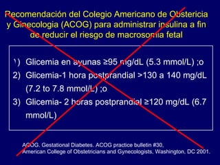 Glicemia en ayunas ≥95 mg/dL (5.3 mmol/L) ;o Glicemia-1 hora postprandial >130 a 140 mg/dL (7.2 to 7.8 mmol/L) ;o Glicemia- 2 horas postprandial ≥120 mg/dL (6.7 mmol/L) Recomendación del Colegio Americano de Obstericia y Ginecologia (ACOG) para administrar insulina a fin de reducir el riesgo de macrosomia fetal ACOG. Gestational Diabetes. ACOG practice bulletin #30,  American College of Obstetricians and Gynecologists, Washington, DC 2001. 