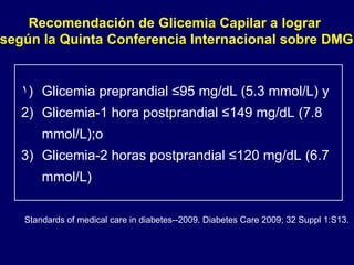 Glicemia preprandial ≤95 mg/dL (5.3 mmol/L) y Glicemia-1 hora postprandial ≤149 mg/dL (7.8 mmol/L);o Glicemia-2 horas postprandial ≤120 mg/dL (6.7 mmol/L) Recomendación de Glicemia Capilar a lograr  según la Quinta Conferencia Internacional sobre DMG Standards of medical care in diabetes--2009. Diabetes Care 2009; 32 Suppl 1:S13. 