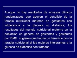 Aunque no hay resultados de ensayos clínicos randomizados que apoyen el beneficio de la terapia nutricional materna en gestantes con intolerancia a la glucosa no diabética, los resultados del manejo nutricional materno en la poblacion en general de gestantes y gestantes con DMG  sugieren que habria un beneficio con la terapia nutricional si las mujeres intolerantes a la glucosa no diabetica son tratadas. 