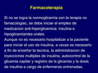 Si no se logra la normoglicemia con la terapia no famacologiac, se debe iniciar el empleo de medicacion anti-hiperglicemica: insulina e hipoglicemiantes orales. Aunque no es necesario hospitalizar a la paciente para iniciar el uso de insulina, a veces es necesario a fin de enseñar la tecnica, la administracion de inyecciones multiples de insulina, autocontrol de la glicemia capilar y registro de la glicemia y la dosis de insulina a cargo de enfermeras entrenadas. Farmacoterapia 