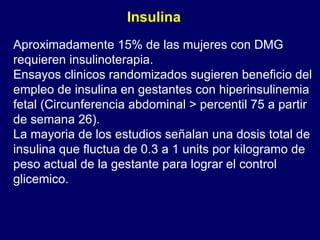 Aproximadamente 15% de las mujeres con DMG requieren insulinoterapia. Ensayos clinicos randomizados sugieren beneficio del empleo de insulina en gestantes con hiperinsulinemia fetal (Circunferencia abdominal > percentil 75 a partir de semana 26). La mayoria de los estudios señalan una dosis total de insulina que fluctua de 0.3 a 1 units por kilogramo de peso actual de la gestante para lograr el control glicemico.  Insulina 