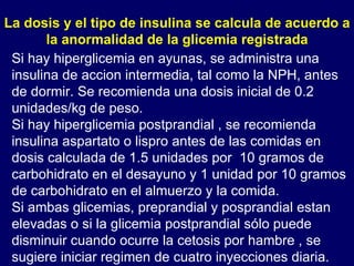 Si hay hiperglicemia en ayunas, se administra una insulina de accion intermedia, tal como la NPH, antes de dormir. Se recomienda una dosis inicial de 0.2 unidades/kg de peso. Si hay hiperglicemia postprandial , se recomienda insulina aspartato o lispro antes de las comidas en dosis calculada de 1.5 unidades por  10 gramos de carbohidrato en el desayuno y 1 unidad por 10 gramos de carbohidrato en el almuerzo y la comida. Si ambas glicemias, preprandial y posprandial estan elevadas o si la glicemia postprandial sólo puede disminuir cuando ocurre la cetosis por hambre , se sugiere iniciar regimen de cuatro inyecciones diaria.  La dosis y el tipo de insulina se calcula de acuerdo a la anormalidad de la glicemia registrada 