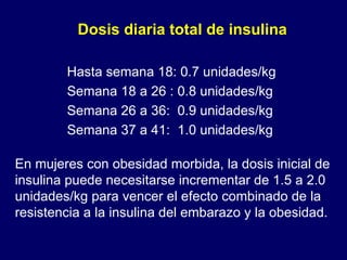 En mujeres con obesidad morbida, la dosis inicial de insulina puede necesitarse incrementar de 1.5 a 2.0 unidades/kg para vencer el efecto combinado de la resistencia a la insulina del embarazo y la obesidad. Dosis diaria total de insulina  Hasta semana 18: 0.7 unidades/kg  Semana 18 a 26 : 0.8 unidades/kg  Semana 26 a 36:  0.9 unidades/kg  Semana 37 a 41:  1.0 unidades/kg 