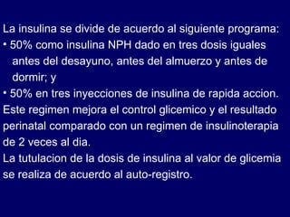 La insulina se divide de acuerdo al siguiente programa: 50% como insulina NPH dado en tres dosis iguales  antes del desayuno, antes del almuerzo y antes de  dormir; y 50% en tres inyecciones de insulina de rapida accion. Este regimen mejora el control glicemico y el resultado perinatal comparado con un regimen de insulinoterapia de 2 veces al dia. La tutulacion de la dosis de insulina al valor de glicemia se realiza de acuerdo al auto-registro. 