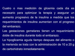 Cuatro o mas medición de glicemia cada dia es necesario para optimizar la terapia y asegurar un aumento progresivo de la insulina a medida que los requerimientos de insulina aumentan con el progreso del embarazo. Las gestaciones gemelares tienen un requerimiento doble de insulina durante todo el embarazo.  La hipoglicemia aguda tiempo despues del alimento o la merienda se trata con la administración de 10 a 20 g de carbohidrato inmediatamente. 