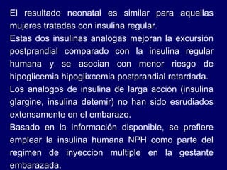 El resultado neonatal es similar para aquellas mujeres tratadas con insulina regular.  Estas dos insulinas analogas mejoran la excursión postprandial comparado con la insulina regular humana y se asocian con menor riesgo de hipoglicemia hipoglixcemia postprandial retardada. Los analogos de insulina de larga acción (insulina glargine, insulina detemir) no han sido esrudiados extensamente en el embarazo. Basado en la información disponible, se prefiere emplear la insulina humana NPH como parte del regimen de inyeccion multiple en la gestante embarazada.  