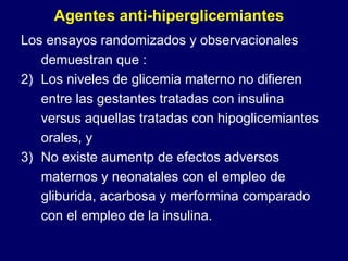 Los ensayos randomizados y observacionales demuestran que : Los niveles de glicemia materno no difieren entre las gestantes tratadas con insulina versus aquellas tratadas con hipoglicemiantes orales, y No existe aumentp de efectos adversos maternos y neonatales con el empleo de gliburida, acarbosa y merformina comparado con el empleo de la insulina.  Agentes anti-hiperglicemiantes 