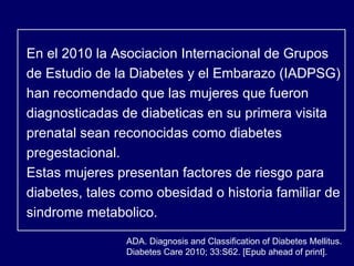 ADA. Diagnosis and Classification of Diabetes Mellitus.  Diabetes Care 2010; 33:S62. [Epub ahead of print]. En el 2010 la Asociacion Internacional de Grupos de Estudio de la Diabetes y el Embarazo (IADPSG) han recomendado que las mujeres que fueron diagnosticadas de diabeticas en su primera visita prenatal sean reconocidas como diabetes pregestacional.  Estas mujeres presentan factores de riesgo para diabetes, tales como obesidad o historia familiar de sindrome metabolico. 