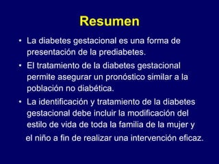 Resumen La diabetes gestacional es una forma de presentación de la prediabetes. El tratamiento de la diabetes gestacional permite asegurar un pronóstico similar a la población no diabética. La identificación y tratamiento de la diabetes gestacional debe incluir la modificación del estilo de vida de toda la familia de la mujer y el niño a fin de realizar una intervención eficaz.  