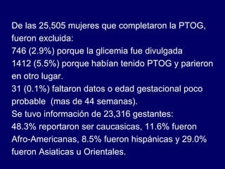 De las 25,505 mujeres que completaron la PTOG, fueron excluida: 746 (2.9%) porque la glicemia fue divulgada 1412 (5.5%) porque habían tenido PTOG y parieron en otro lugar. 31 (0.1%) faltaron datos o edad gestacional poco probable  (mas de 44 semanas). Se tuvo información de 23,316 gestantes: 48.3% reportaron ser caucasicas, 11.6% fueron Afro-Americanas, 8.5% fueron hispánicas y 29.0% fueron Asiaticas u Orientales. 