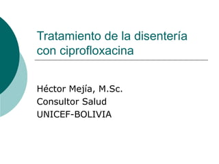Tratamiento de la disentería
con ciprofloxacina
Héctor Mejía, M.Sc.
Consultor Salud
UNICEF-BOLIVIA
 