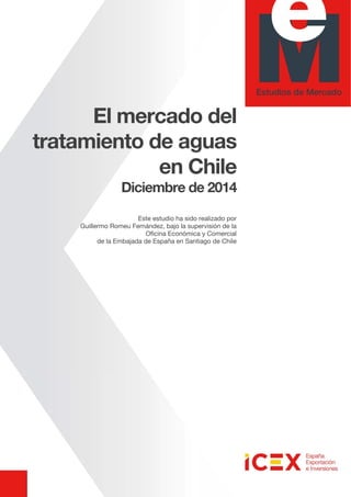 El mercado del
tratamiento de aguas
en Chile
Diciembre de 2014
Este estudio ha sido realizado por
Guillermo Romeu Fernández, bajo la supervisión de la
Oficina Económica y Comercial
de la Embajada de España en Santiago de Chile
 
