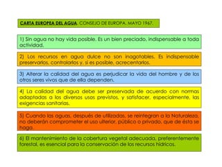 CARTA EUROPEA DEL AGUA . CONSEJO DE EUROPA. MAYO 1967. 1) Sin agua no hay vida posible. Es un bien preciado, indispensable a toda actividad.  ) Los recursos en agua dulce no son inagotables. Es indispensable preservarlos, controlarlos y, si es posible, acrecentarlos. ) Alterar la calidad del agua es perjudicar la vida del hombre y de los otros seres vivos que de ella dependen. ) La calidad del agua debe ser preservada de acuerdo con normas adaptadas a los diversos usos previstos, y satisfacer, especialmente, las exigencias sanitarias. ) Cuando las aguas, después de utilizadas, se reintegran a la Naturaleza, no deberán comprometer el uso ulterior, público o privado, que de ésta se haga. ) El mantenimiento de la cobertura vegetal adecuada, preferentemente forestal, es esencial para la conservación de los recursos hídricos. 