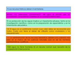 7) Los recursos hídricos deben inventariarse. 8)Para una adecuada administración del agua es preciso que las autoridades competentes establezcan el correspondiente plan. 10) El agua es un patrimonio común cuyo valor debe ser reconocido por todos. Cada uno tiene el deber de utilizarla como ciudadano y no desperdiciarla. 9) La protección de las aguas implica un importante esfuerzo, tanto en la investigación científica, como en la preparación de especialistas y en la información del público. 11) La administración de los recursos hidráulicos debiera encuadrarse más bien en el marco de las cuencas naturales que en de las fronteras administrativas y políticas. 12)El agua no tiene fronteras .  Es un recurso común que necesita de la cooperación internacional. 