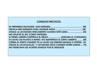 CONSEJOS PRÁCTICOS: ES PREFERIBLE DUCHARSE  QUE BAÑARSE...................................................... 90l. INSTALA MECANISMOS PARA AHORAR AGUA .............................................20l. UTILIZA LA LAVADORA ÚNICAMENTE CUANDO ESTÉ LLENA......................... 25l. NO UTILICES EL WC COMO PAPELERA. SI TIENES JARDÍN CONTROLA EL RIEGO......................(DISPARA EL CONSUMO). SI LAVAS LOS PLATOS A MANO, NO MANTENGA EL GRIFO ABIERTO...........50l. CIERRA EL GRIFO CUANDO TE LA LAVES LOS DIENTES/MANOS O AFEITES..15l. UTILIZA EL LAVAVAJILLAS  Y LAVADORA SÓLO CUÁNDO ESTÉN LLENOS.....75l. NO DESECHAR LOS ACEITES USADOS POR EL DESAGÜE .   