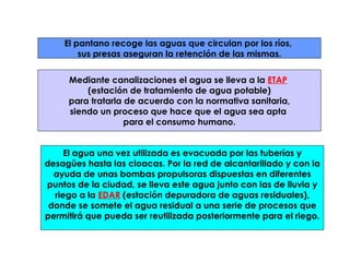 El pantano recoge las aguas que circulan por los ríos,  sus presas aseguran la retención de las mismas. Mediante canalizaciones el agua se lleva a la  ETAP   (estación de tratamiento de agua potable) para tratarla de acuerdo con la normativa sanitaria,  siendo un proceso que hace que el agua sea apta  para el consumo humano. El agua una vez utilizada es evacuada por las tuberías y desagües hasta las cloacas. Por la red de alcantarillado y con la ayuda de unas bombas propulsoras dispuestas en diferentes puntos de la ciudad, se lleva este agua junto con las de lluvia y riego a la  EDAR  (estación depuradora de aguas residuales), donde se somete el agua residual a una serie de procesos que permitirá que pueda ser reutilizada posteriormente para el riego. 