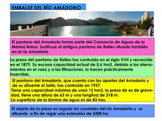 EMBALSE DEL RÍO AMADORIO El pantano del Amadorio forma parte del Consorcio de Aguas de la  Marina Baixa. Sustituye al antiguo pantano de Relleu situado también  en el río Amadorio.  La presa del pantano de Relleu fue contruida en el siglo XVII y recrecida  en el 1879. Su escasa capacidad actual de 0.6 hm3, debido a los aterra-  mientos en el vaso y a las filtraciones, lo hacen prácticamente  inservible. El pantano del Amadorio, que cuenta con los aportes del Amadorio y de su afluente el Sella, fue contruido en 1957.  Tiene una capacidad máxima de unos 15 hm3, la presa de es de grave- dad, tiene una altura de 63 m y una longitud de 318 m.  La superficie de la lámina de agua es de 83 has. El objeto de la presa es regular los caudales del río Amadorio y  su  afluente  a fin de regar una extensión de 2400 ha.  