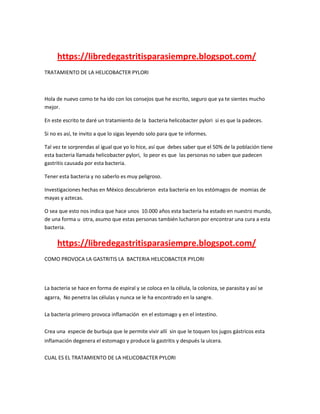 https://libredegastritisparasiempre.blogspot.com/
TRATAMIENTO DE LA HELICOBACTER PYLORI
Hola de nuevo como te ha ido con los consejos que he escrito, seguro que ya te sientes mucho
mejor.
En este escrito te daré un tratamiento de la bacteria helicobacter pylori si es que la padeces.
Si no es así, te invito a que lo sigas leyendo solo para que te informes.
Tal vez te sorprendas al igual que yo lo hice, así que debes saber que el 50% de la población tiene
esta bacteria llamada helicobacter pylori, lo peor es que las personas no saben que padecen
gastritis causada por esta bacteria.
Tener esta bacteria y no saberlo es muy peligroso.
Investigaciones hechas en México descubrieron esta bacteria en los estómagos de momias de
mayas y aztecas.
O sea que esto nos indica que hace unos 10.000 años esta bacteria ha estado en nuestro mundo,
de una forma u otra, asumo que estas personas también lucharon por encontrar una cura a esta
bacteria.
https://libredegastritisparasiempre.blogspot.com/
COMO PROVOCA LA GASTRITIS LA BACTERIA HELICOBACTER PYLORI
La bacteria se hace en forma de espiral y se coloca en la célula, la coloniza, se parasita y así se
agarra, No penetra las células y nunca se le ha encontrado en la sangre.
La bacteria primero provoca inflamación en el estomago y en el intestino.
Crea una especie de burbuja que le permite vivir allí sin que le toquen los jugos gástricos esta
inflamación degenera el estomago y produce la gastritis y después la ulcera.
CUAL ES EL TRATAMIENTO DE LA HELICOBACTER PYLORI
 