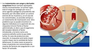 • Los tratamientos con sangre y derivados
sanguíneos llevan siempre aparejados
ciertos inconvenientes: en primer lugar,
está el riesgo de contagio por virus u
otros agentes patógenos procedentes del
donante; por ello debe existir un control
estricto de las muestras y, en el caso de
los concentrados, se procede siempre a
un tratamiento de inactivación viral. Otro
problema que se puede encontrar en
algunos individuos es la aparición de una
respuesta inmune frente al factor
administrado; es decir, que el organismo
del receptor detecte el factor
introducido, y lo tome como una
sustancia extraña contra la que debe
luchar. En caso de producirse esta
reacción, la respuesta será tanto mayor
cuanto mayor sea la cantidad de factor
defectuoso. En estos casos se pasará a
tratar al paciente con concentrados de
mezclas de factores de coagulación o con
factor VII activado.
 