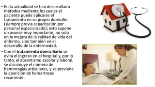• En la actualidad se han desarrollado
métodos mediante los cuales el
paciente puede aplicarse el
tratamiento en su propio domicilio
(siempre previa capacitación por
personal especializado); esto supone
un avance muy importante, no solo
en la mejora de la calidad de vida del
enfermo, sino también en el
desarrollo de la enfermedad.
• Con el tratamiento domiciliario se
evita el ingreso en el hospital y, por lo
tanto, el absentismo escolar y laboral,
se disminuye el número de
hemorragias articulares, y se previene
la aparición de hemartrosis
recurrente.
 