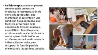 • La fisioterapia puede emplearse
como medida preventiva
mediante la recomendación de
ejercicios apropiados, que
mantengan al paciente en una
condición física adecuada, que
facilite la prevención de la
aparición de lesiones músculo-
esqueléticas. También puede
acudirse a estos especialistas una
vez ha aparecido la lesión; su
acción se centrará en disminuir la
inflamación y el dolor, y en
recuperar la función perdida
minimizando las posibles secuelas.
 