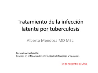 Tratamiento de la infección
latente por tuberculosis
Alberto Mendoza MD MSc
Curso de Actualización:
Avances en el Manejo de Enfermedades Infecciosas y Tropicales
17 de noviembre de 2012
 
