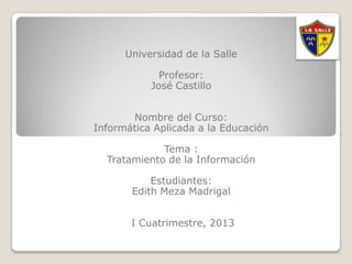 Universidad de la Salle

             Profesor:
           José Castillo


       Nombre del Curso:
Informática Aplicada a la Educación

             Tema :
  Tratamiento de la Información

           Estudiantes:
       Edith Meza Madrigal


       I Cuatrimestre, 2013
 