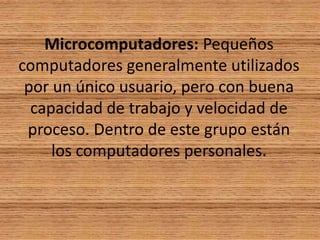Microcomputadores: Pequeños computadores generalmente utilizados por un único usuario, pero con buena capacidad de trabajo y velocidad de proceso. Dentro de este grupo están los computadores personales.