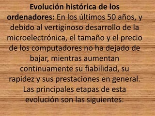 Evolución histórica de los ordenadores: En los últimos 50 años, y debido al vertiginoso desarrollo de la microelectrónica, el tamaño y el precio de los computadores no ha dejado de bajar, mientras aumentan continuamente su fiabilidad, su rapidez y sus prestaciones en general. Las principales etapas de esta evolución son las siguientes: