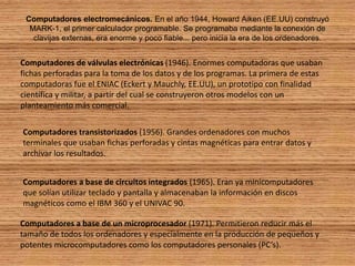Computadores electromecánicos. En el año 1944, Howard Aiken (EE.UU) construyó MARK-1, el primer calculador programable. Se programaba mediante la conexión de clavijas externas, era enorme y poco fiable... pero inicia la era de los ordenadores.Computadores de válvulas electrónicas (1946). Enormes computadoras que usaban fichas perforadas para la toma de los datos y de los programas. La primera de estas computadoras fue el ENIAC (Eckert y Mauchly, EE.UU), un prototipo con finalidad científica y militar, a partir del cual se construyeron otros modelos con un planteamiento más comercial.Computadores transistorizados (1956). Grandes ordenadores con muchos terminales que usaban fichas perforadas y cintas magnéticas para entrar datos y archivar los resultados.Computadores a base de circuitos integrados (1965). Eran ya minicomputadores que solían utilizar teclado y pantalla y almacenaban la información en discos magnéticos como el IBM 360 y el UNIVAC 90.Computadores a base de un microprocesador (1971). Permitieron reducir más el tamaño de todos los ordenadores y especialmente en la producción de pequeños y potentes microcomputadores como los computadores personales (PC’s).