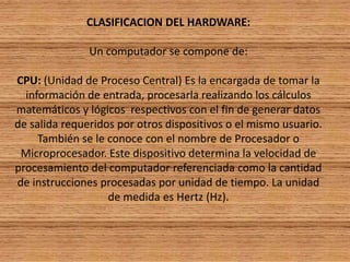  CLASIFICACION DEL HARDWARE: Un computador se compone de: CPU: (Unidad de Proceso Central) Es la encargada de tomar la información de entrada, procesarla realizando los cálculos matemáticos y lógicos  respectivos con el fin de generar datos de salida requeridos por otros dispositivos o el mismo usuario. También se le conoce con el nombre de Procesador o Microprocesador. Este dispositivo determina la velocidad de procesamiento del computador referenciada como la cantidad de instrucciones procesadas por unidad de tiempo. La unidad de medida es Hertz (Hz).
