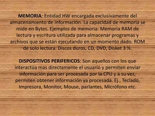 MEMORIA: Entidad HW encargada exclusivamente del almacenamiento de información. La capacidad de memoria se mide en Bytes. Ejemplos de memoria: Memoria RAM de lectura y escritura utilizada para almacenar programas y archivos que se están ejecutando en un momento dado. ROM de solo lectura. Discos duros, CD, DVD, Disket 3 ½. DISPOSITIVOS PERIFERICOS: Son aquellos con los que interactúa mas directamente el usuario y permiten enviar información para ser procesada por la CPU y a su vez, permiten obtener información ya procesada. Ej., Teclado, Impresora, Monitor, Mouse, parlantes, Micrófono etc.