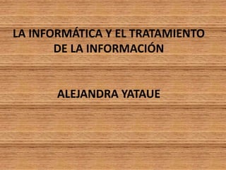 LA INFORMÁTICA Y EL TRATAMIENTO DE LA INFORMACIÓNALEJANDRA YATAUE 