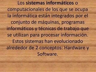 Los sistemas informáticos o computacionales de los que se ocupa la Informática están integrados por el conjunto de máquinas, programas informáticos y técnicas de trabajo que se utilizan para procesar información. Estos sistemas han evolucionado alrededor de 2 conceptos: Hardware y Software.