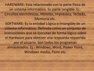 HARDWARE: Esta relacionado con la parte física de un sistema informático. Su parte tangible. Ej.: Circuitos electrónicos, Monitor, Impresora, Teclado, Memoria etc.SOFTWARE: Es la entidad Lógica o Intangible de un sistema informático. Definida como un conjunto de instrucciones que se ejecutan de forma lógica sobre el Hardware para obtener una respuesta requerida por el usuario. Son todos los programas almacenados. Ej.: Windows, Word, Power Point, Windows media, Paint etc.
