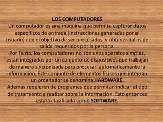 LOS COMPUTADORES Un computador es una maquina que permite capturar datos específicos de entrada (Instrucciones generadas por el usuario) con el objetivo de ser procesados  y obtener datos de salida requeridos por la persona.Por Tanto, los computadores no son unos aparatos simples, están integrados por un conjunto de dispositivos que trabajan de manera sincronizada para procesar  automáticamente la información. Este conjunto de elementos físicos que integran un ordenador se denomina HARDWARE.Además requieren de programas que permitan indicar el tipo de tratamiento a realizar sobre la información. Esto entonces estará clasificado como SOFTWARE.