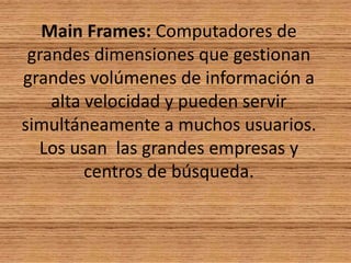 Main Frames: Computadores de grandes dimensiones que gestionan grandes volúmenes de información a alta velocidad y pueden servir simultáneamente a muchos usuarios. Los usan  las grandes empresas y centros de búsqueda.