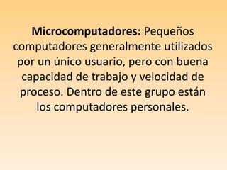 Microcomputadores: Pequeños computadores generalmente utilizados por un único usuario, pero con buena capacidad de trabajo y velocidad de proceso. Dentro de este grupo están los computadores personales.