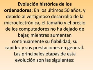 Evolución histórica de los ordenadores: En los últimos 50 años, y debido al vertiginoso desarrollo de la microelectrónica, el tamaño y el precio de los computadores no ha dejado de bajar, mientras aumentan continuamente su fiabilidad, su rapidez y sus prestaciones en general. Las principales etapas de esta evolución son las siguientes: